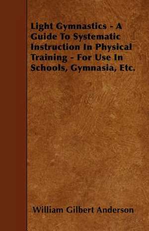 Light Gymnastics - A Guide To Systematic Instruction In Physical Training - For Use In Schools, Gymnasia, Etc. de William Gilbert Anderson