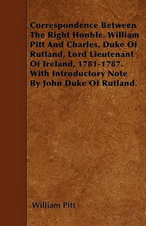 Correspondence Between The Right Honble. William Pitt And Charles, Duke Of Rutland, Lord Lieutenant Of Ireland, 1781-1787. With Introductory Note By John Duke Of Rutland. de William Pitt