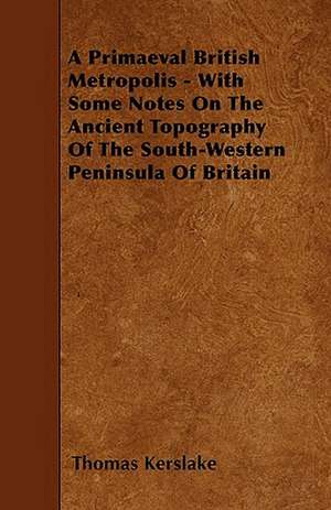 A Primaeval British Metropolis - With Some Notes On The Ancient Topography Of The South-Western Peninsula Of Britain de Thomas Kerslake