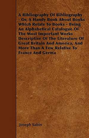 A Bibliography Of Bibliography - Or, A Handy Book About Books Which Relate To Books - Being An Alphabetical Catalogue Of The Most Important Works Descriptive Of The Literature Of Great Britain And America, And More Than A Few Relative To France And Germa de Joseph Sabin