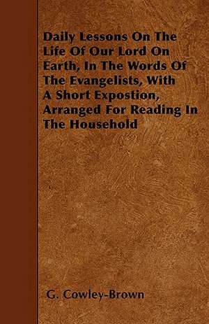 Daily Lessons On The Life Of Our Lord On Earth, In The Words Of The Evangelists, With A Short Expostion, Arranged For Reading In The Household de G. Cowley-Brown