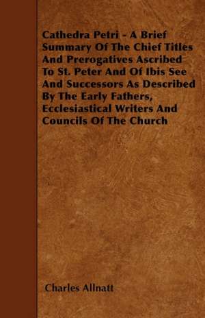 Cathedra Petri - A Brief Summary Of The Chief Titles And Prerogatives Ascribed To St. Peter And Of Ibis See And Successors As Described By The Early Fathers, Ecclesiastical Writers And Councils Of The Church de Charles Allnatt