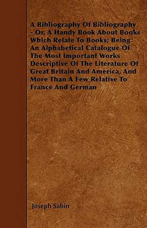 A Bibliography Of Bibliography - Or, A Handy Book About Books Which Relate To Books; Being An Alphabetical Catalogue Of The Most Important Works Descriptive Of The Literature Of Great Britain And America, And More Than A Few Relative To France And German de Joseph Sabin