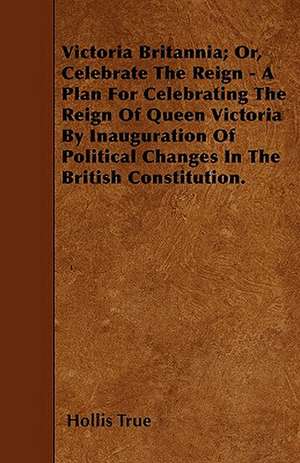 Victoria Britannia; Or, Celebrate The Reign - A Plan For Celebrating The Reign Of Queen Victoria By Inauguration Of Political Changes In The British Constitution. de Hollis True