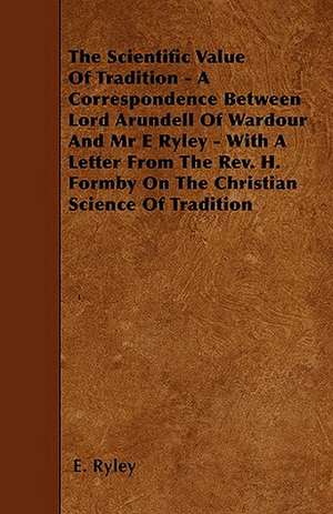 The Scientific Value Of Tradition - A Correspondence Between Lord Arundell Of Wardour And Mr E Ryley - With A Letter From The Rev. H. Formby On The Christian Science Of Tradition de E. Ryley