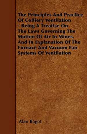 The Principles And Practice Of Colliery Ventilation - Being A Treatise On The Laws Governing The Motion Of Air In Mines, And In Explanation Of The Furnace And Vacuum Fan Systems Of Ventilation de Alan Bagot