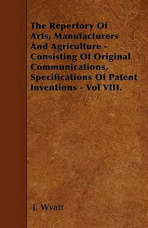 The Repertory Of Arts, Manufacturers And Agriculture - Consisting Of Original Communications, Specifications Of Patent Inventions - Vol VIII. de J. Wyatt