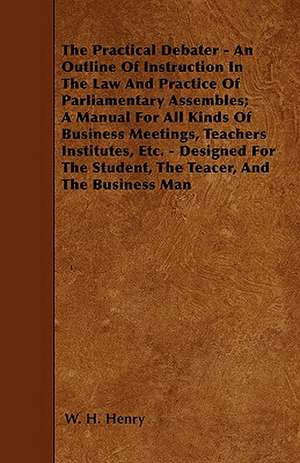 The Practical Debater - An Outline Of Instruction In The Law And Practice Of Parliamentary Assembles; A Manual For All Kinds Of Business Meetings, Teachers Institutes, Etc. - Designed For The Student, The Teacer, And The Business Man de W. H. Henry