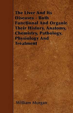 The Liver and Its Diseases - Both Functional and Organic Their History, Anatomy, Chemistry, Pathology, Physiology and Treatment de William Morgan