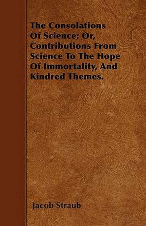 The Consolations Of Science; Or, Contributions From Science To The Hope Of Immortality, And Kindred Themes. de Jacob Straub