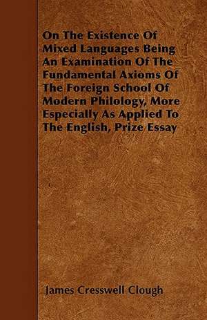 On The Existence Of Mixed Languages Being An Examination Of The Fundamental Axioms Of The Foreign School Of Modern Philology, More Especially As Applied To The English, Prize Essay de James Cresswell Clough