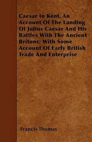 Caesar In Kent, An Account Of The Landing Of Julius Caesar And His Battles With The Ancient Britons; With Some Account Of Early British Trade And Enterprise de Francis Thomas