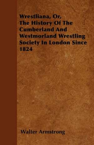 Wrestliana, Or, The History Of The Cumberland And Westmorland Wrestling Society In London Since 1824 de Walter Armstrong