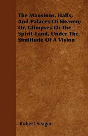 The Mansions, Halls, And Palaces Of Heaven; Or, Glimpses Of The Spirit-Land, Under The Similtude Of A Vision de Robert Seager