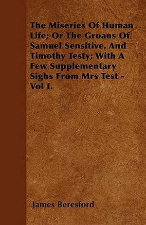 The Miseries Of Human Life; Or The Groans Of Samuel Sensitive, And Timothy Testy; With A Few Supplementary Sighs From Mrs Test - Vol I. de James Beresford