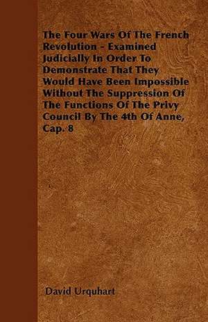 The Four Wars Of The French Revolution - Examined Judicially In Order To Demonstrate That They Would Have Been Impossible Without The Suppression Of The Functions Of The Privy Council By The 4th Of Anne, Cap. 8 de David Urquhart