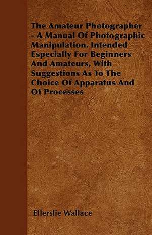 The Amateur Photographer - A Manual Of Photographic Manipulation. Intended Especially For Beginners And Amateurs, With Suggestions As To The Choice Of Apparatus And Of Processes de Ellerslie Wallace