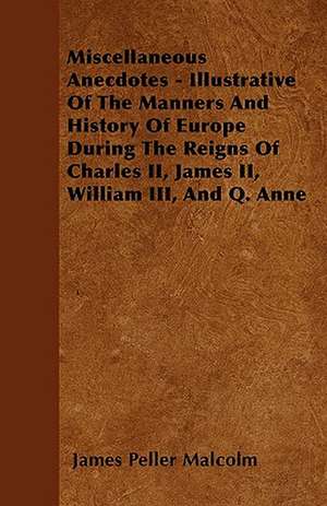 Miscellaneous Anecdotes - Illustrative Of The Manners And History Of Europe During The Reigns Of Charles II, James II, William III, And Q. Anne de James Peller Malcolm