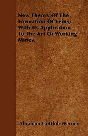 New Theory Of The Formation Of Veins; With Its Application To The Art Of Working Mines. de Abraham Gottlob Werner