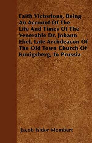 Faith Victorious, Being An Account Of The Life And Times Of The Venerable Dr. Johann Ebel, Late Archdeacon Of The Old Town Church Of Kunigsberg, In Prussia de Jacob Isidor Mombert