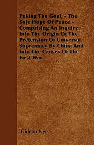 Peking The Goal, - The Sole Hope Of Peace - Comprising An Inquiry Into The Origin Of The Pretension Of Universal Supremacy By China And Into The Causes Of The First War de Gideon Nye