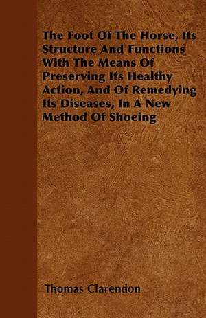 The Foot Of The Horse, Its Structure And Functions With The Means Of Preserving Its Healthy Action, And Of Remedying Its Diseases, In A New Method Of Shoeing de Thomas Clarendon