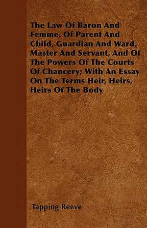 The Law Of Baron And Femme, Of Parent And Child, Guardian And Ward, Master And Servant, And Of The Powers Of The Courts Of Chancery; With An Essay On The Terms Heir, Heirs, Heirs Of The Body de Tapping Reeve