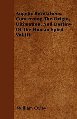 Angelic Revelations Concerning The Origin, Ultimation, And Destiny Of The Human Spirit - Vol III. de William Oxley