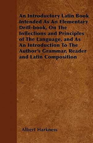 An Introductory Latin Book Intended As An Elementary Drill-book, On The Inflections and Principles of The Language, and As An Introduction To The Author's Grammar, Reader and Latin Composition de Albert Harkness