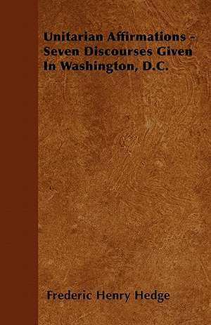 Unitarian Affirmations - Seven Discourses Given In Washington, D.C. de Frederic Henry Hedge