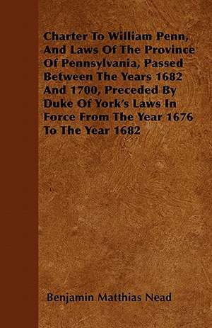 Charter To William Penn, And Laws Of The Province Of Pennsylvania, Passed Between The Years 1682 And 1700, Preceded By Duke Of York's Laws In Force From The Year 1676 To The Year 1682 de Benjamin Matthias Nead