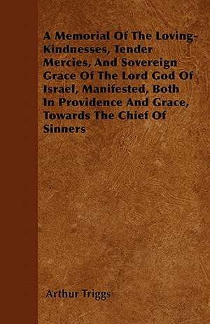 A Memorial Of The Loving-Kindnesses, Tender Mercies, And Sovereign Grace Of The Lord God Of Israel, Manifested, Both In Providence And Grace, Towards The Chief Of Sinners de Arthur Triggs