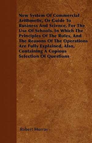 New System Of Commercial Arithmetic, Or Guide To Business And Science, For The Use Of Schools. In Which The Principles Of The Rules, And The Reasons Of The Operations Are Fully Explained, Also, Containing A Copious Selection Of Questions de Robert Murray