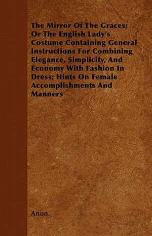 The Mirror Of The Graces; Or The English Lady's Costume Containing General Instructions For Combining Elegance, Simplicity, And Economy With Fashion In Dress; Hints On Female Accomplishments And Manners de Anon.