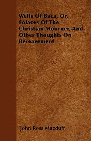 Wells Of Baca, Or, Solaces Of The Christian Mourner, And Other Thoughts On Bereavement de John Ross Macduff