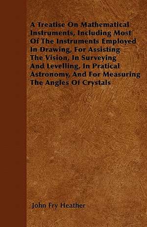 A Treatise On Mathematical Instruments, Including Most Of The Instruments Employed In Drawing, For Assisting The Vision, In Surveying And Levelling, In Pratical Astronomy, And For Measuring The Angles Of Crystals de John Fry Heather