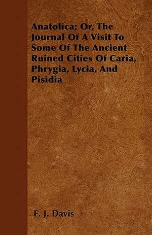 Anatolica; Or, The Journal Of A Visit To Some Of The Ancient Ruined Cities Of Caria, Phrygia, Lycia, And Pisidia de E. J. Davis