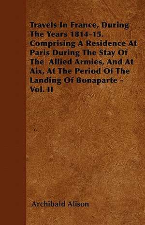 Travels In France, During The Years 1814-15. Comprising A Residence At Paris During The Stay Of The Allied Armies, And At Aix, At The Period Of The Landing Of Bonaparte - Vol. II de Archibald Alison