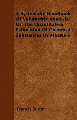 A Systematic Handbook Of Volumetric Analysis; Or, The Quantitative Estimation Of Chemical Substances By Measure de Francis Sutton