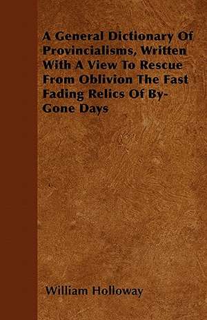 A General Dictionary Of Provincialisms, Written With A View To Rescue From Oblivion The Fast Fading Relics Of By-Gone Days de William Holloway