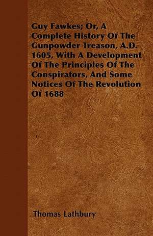 Guy Fawkes; Or, A Complete History Of The Gunpowder Treason, A.D. 1605, With A Development Of The Principles Of The Conspirators, And Some Notices Of The Revolution Of 1688 de Thomas Lathbury