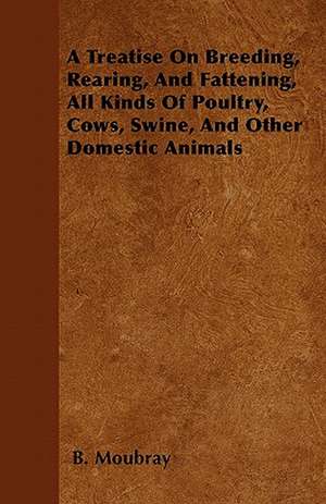 A Treatise On Breeding, Rearing, And Fattening, All Kinds Of Poultry, Cows, Swine, And Other Domestic Animals de B. Moubray