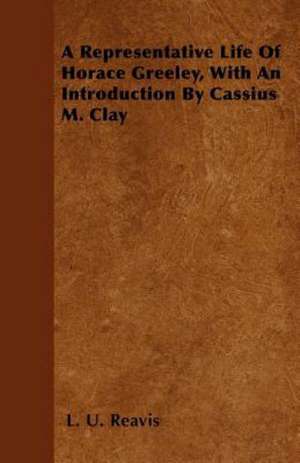 A Representative Life of Horace Greeley, with an Introduction by Cassius M. Clay de L. U. Reavis