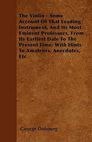 The Violin - Some Account Of That Leading Instrument, And Its Most Eminent Professors, From Its Earliest Date To The Present Time; With Hints To Amateurs, Anecdotes, Etc de George Dubourg