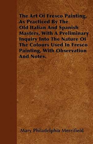 The Art Of Fresco Painting, As Practiced By The Old Italian And Spanish Masters, With A Preliminary Inquiry Into The Nature Of The Colours Used In Fresco Painting, With Observation And Notes. de Mary Philadelphia Merrifield