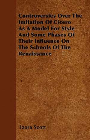 Controversies Over The Imitation Of Cicero As A Model For Style And Some Phases Of Their Influence On The Schools Of The Renaissance de Izora Scott