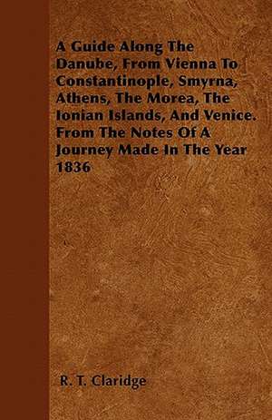 A Guide Along The Danube, From Vienna To Constantinople, Smyrna, Athens, The Morea, The Ionian Islands, And Venice. From The Notes Of A Journey Made In The Year 1836 de R. T. Claridge