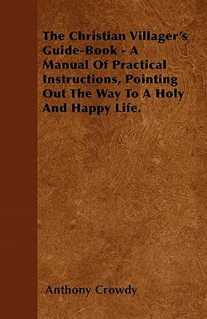 The Christian Villager's Guide-Book - A Manual Of Practical Instructions, Pointing Out The Way To A Holy And Happy Life. de Anthony Crowdy