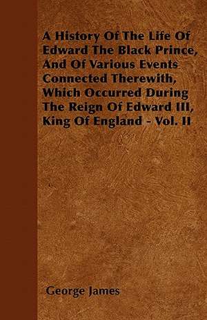 A History of the Life of Edward the Black Prince, and of Various Events Connected Therewith, Which Occurred During the Reign of Edward III, King of de George James