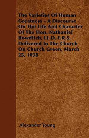 The Varieties Of Human Greatness - A Discourse On The Life And Character Of The Hon. Nathaniel Bowditch, LL.D, F.R.S, Delivered In The Church On Church Green, March 25, 1838 de Alexander Young